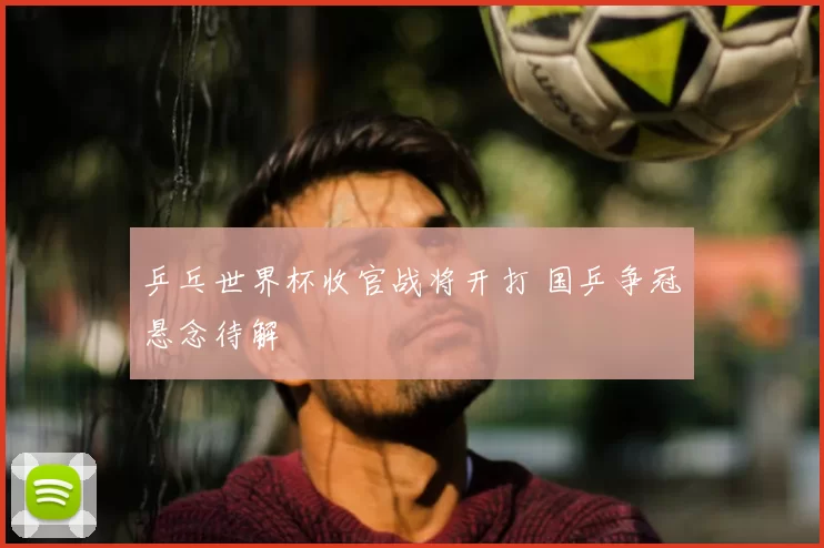 乒乓世界杯收官战将开打 国乒争冠悬念待解