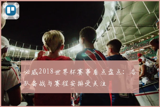 必威2018世界杯赛事看点盘点:各队备战与赛程安排受关注