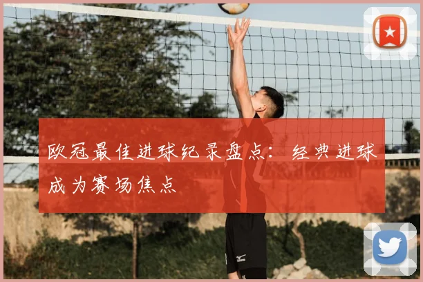 欧冠最佳进球纪录盘点:经典进球成为赛场焦点