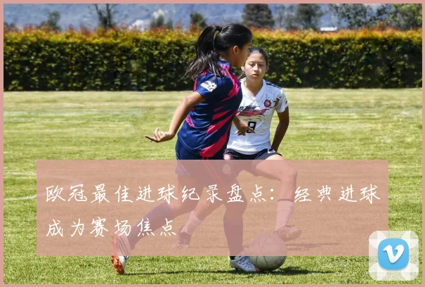 欧冠最佳进球纪录盘点:经典进球成为赛场焦点