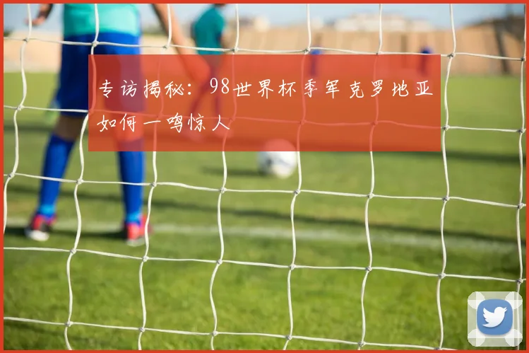 专访揭秘:98世界杯季军克罗地亚如何一鸣惊人