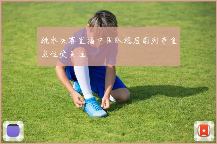 跳水决赛直播中国队稳居前列夺金点位受关注