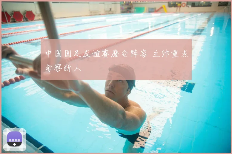中国国足友谊赛磨合阵容 主帅重点考察新人