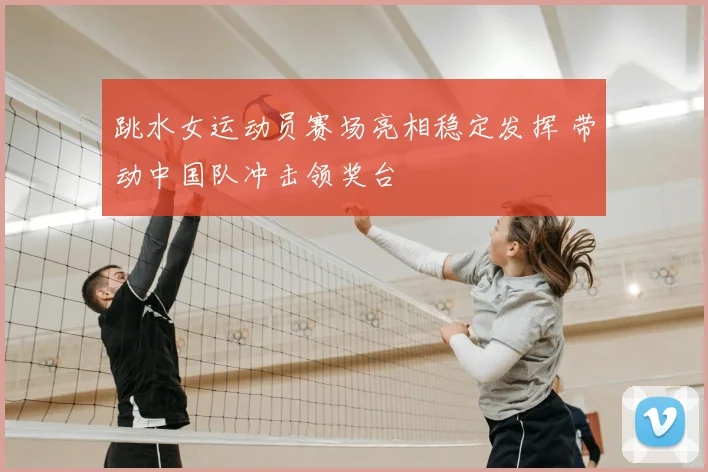 跳水女运动员赛场亮相稳定发挥 带动中国队冲击领奖台