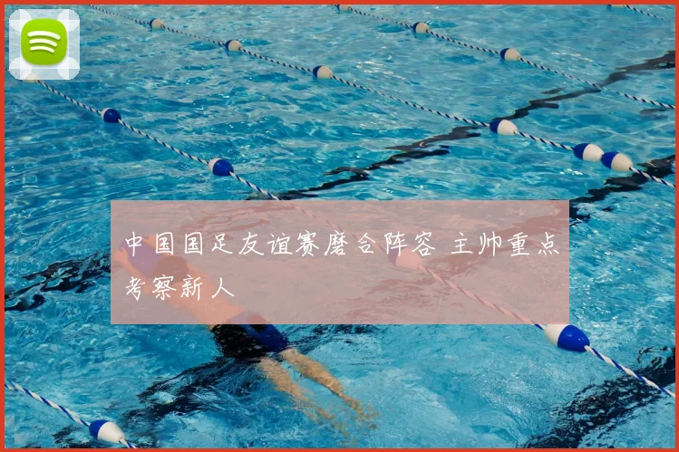 中国国足友谊赛磨合阵容 主帅重点考察新人