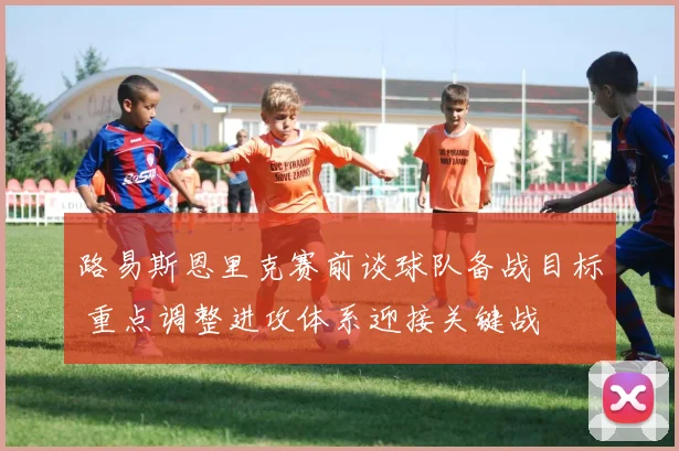 路易斯恩里克赛前谈球队备战目标 重点调整进攻体系迎接关键战