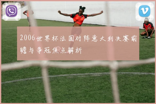 2006世界杯法国对阵意大利决赛前瞻与争冠焦点解析