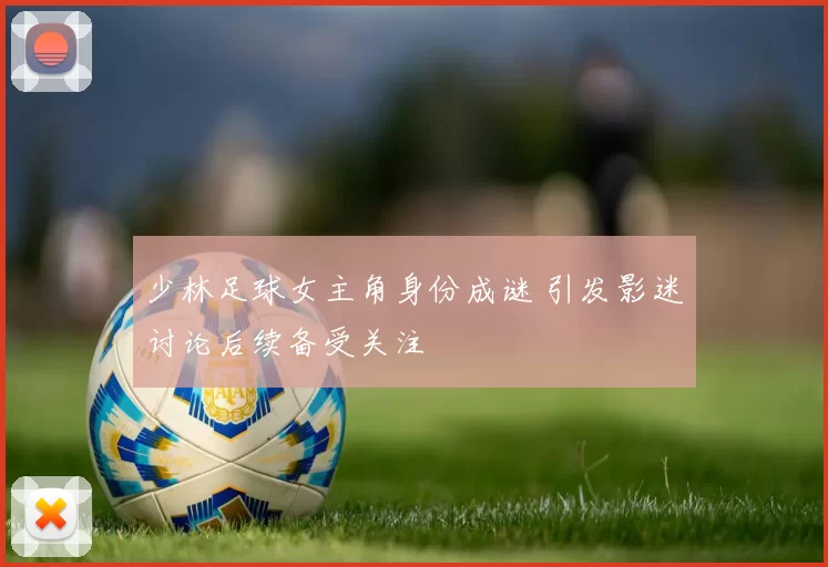 少林足球女主角身份成谜 引发影迷讨论后续备受关注
