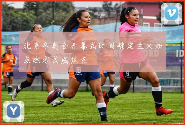 北京冬奥会开幕式时间确定主火炬点燃方式成焦点