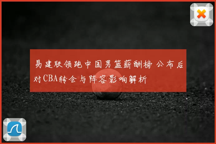 易建联领跑中国男篮薪酬榜 公布后对CBA转会与阵容影响解析
