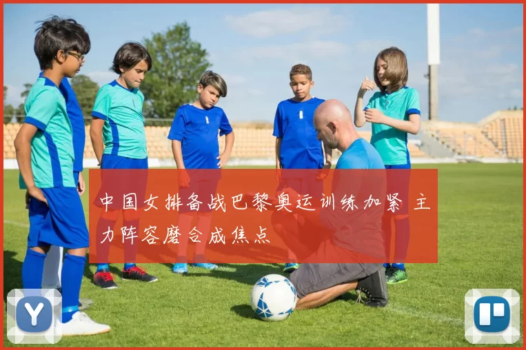 中国女排备战巴黎奥运训练加紧 主力阵容磨合成焦点