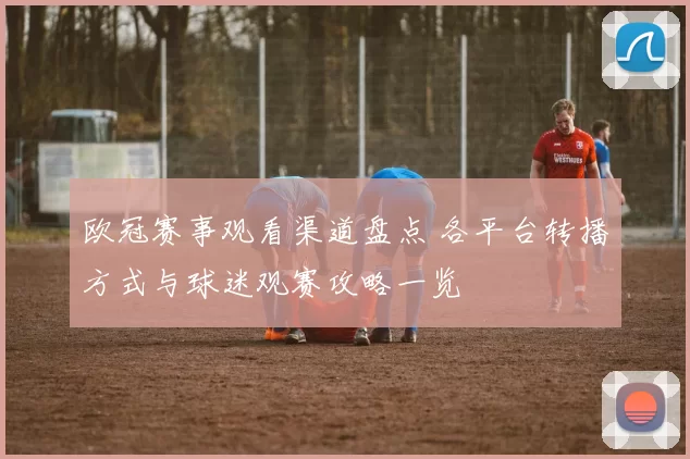 欧冠赛事观看渠道盘点 各平台转播方式与球迷观赛攻略一览