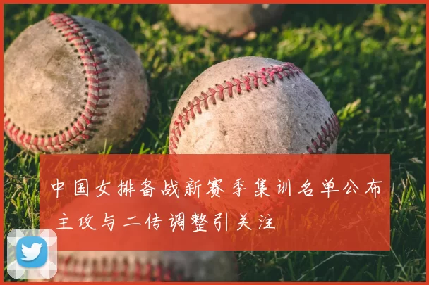 中国女排备战新赛季集训名单公布 主攻与二传调整引关注