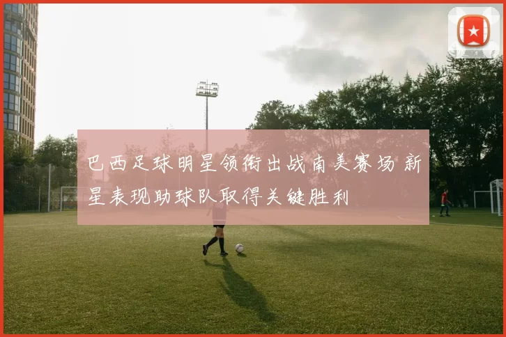 巴西足球明星领衔出战南美赛场 新星表现助球队取得关键胜利