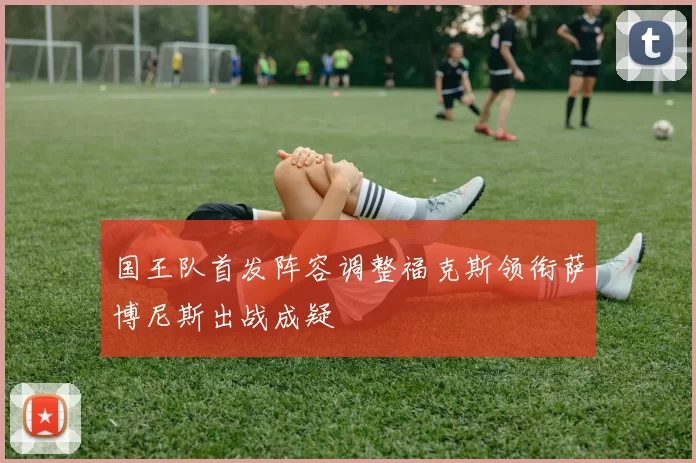 国王队首发阵容调整福克斯领衔萨博尼斯出战成疑
