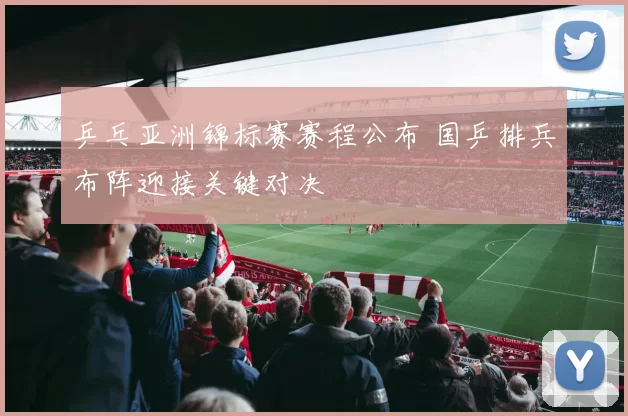 乒乓亚洲锦标赛赛程公布 国乒排兵布阵迎接关键对决