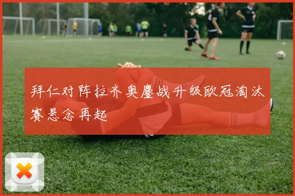拜仁对阵拉齐奥鏖战升级欧冠淘汰赛悬念再起