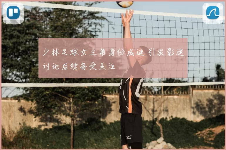 少林足球女主角身份成谜 引发影迷讨论后续备受关注