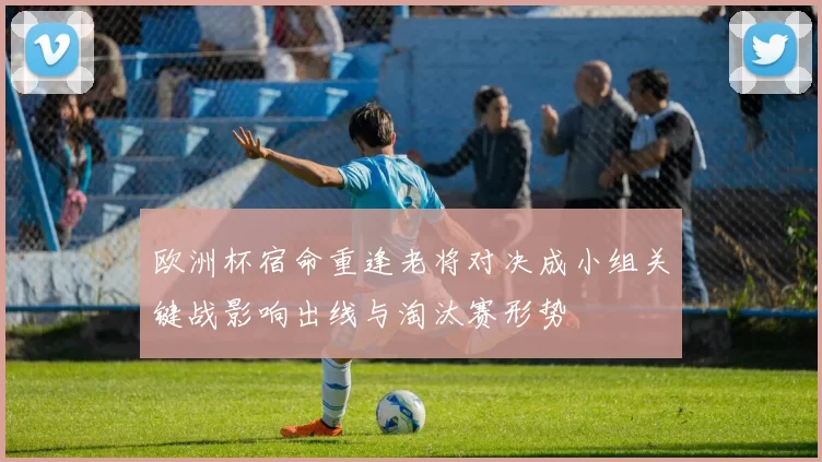 欧洲杯宿命重逢老将对决成小组关键战影响出线与淘汰赛形势