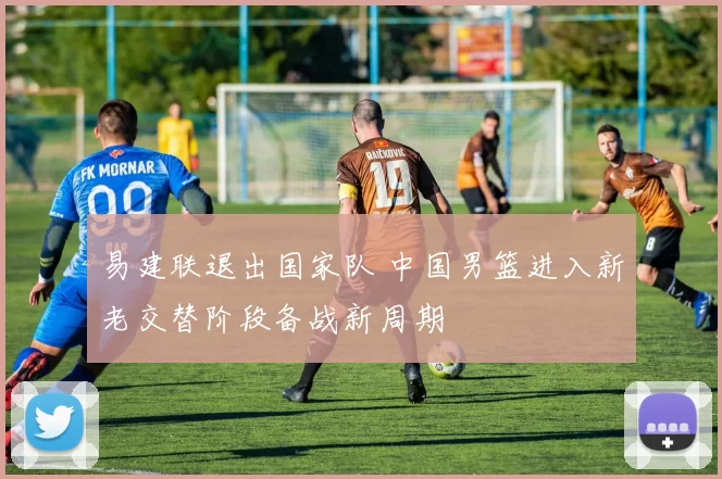 易建联退出国家队 中国男篮进入新老交替阶段备战新周期