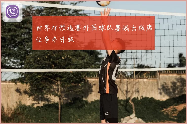 世界杯预选赛外围球队鏖战出线席位争夺升级