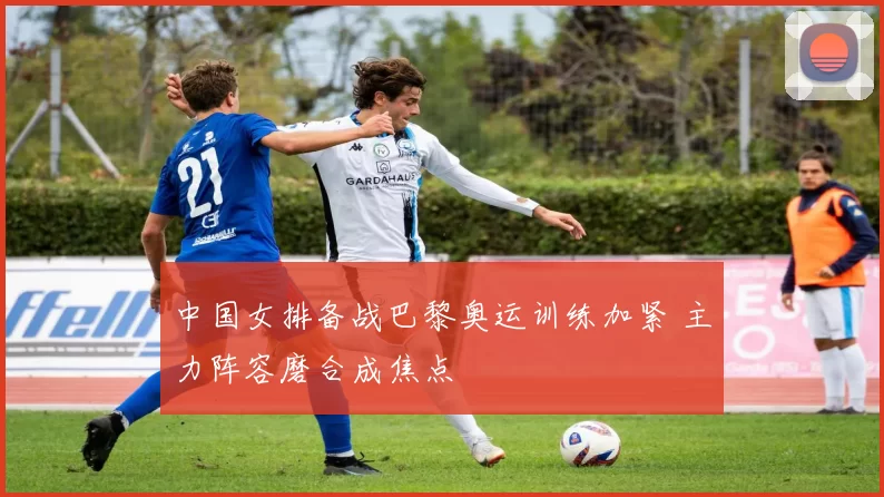 中国女排备战巴黎奥运训练加紧 主力阵容磨合成焦点