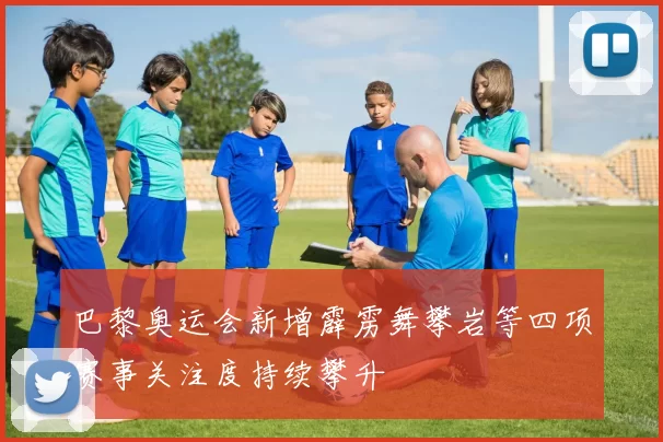 巴黎奥运会新增霹雳舞攀岩等四项赛事关注度持续攀升