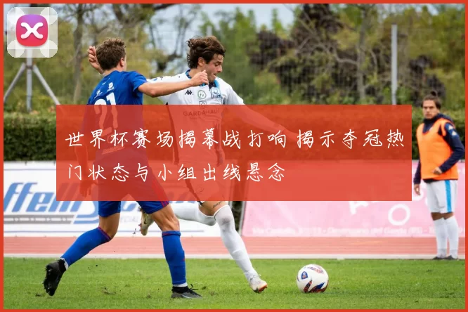 世界杯赛场揭幕战打响 揭示夺冠热门状态与小组出线悬念