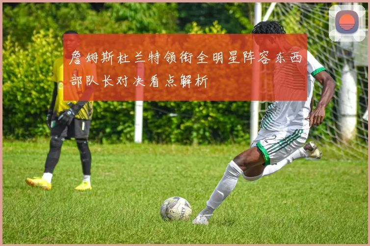 詹姆斯杜兰特领衔全明星阵容东西部队长对决看点解析