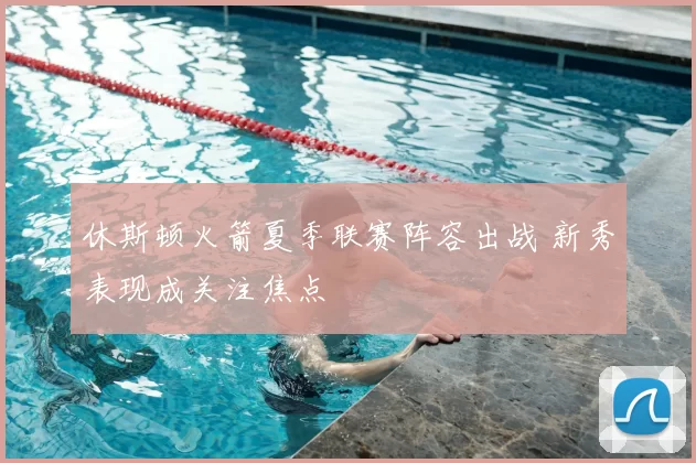 休斯顿火箭夏季联赛阵容出战 新秀表现成关注焦点