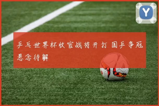 乒乓世界杯收官战将开打 国乒争冠悬念待解