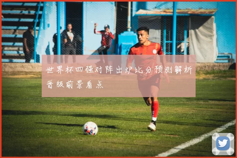 世界杯四强对阵出炉比分预测解析晋级前景看点