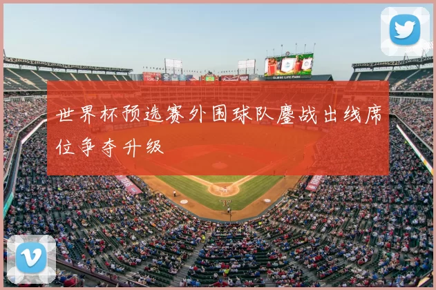 世界杯预选赛外围球队鏖战出线席位争夺升级