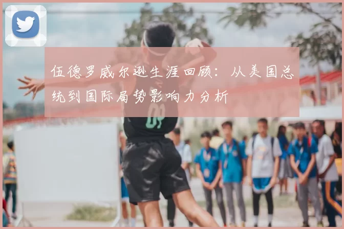 伍德罗威尔逊生涯回顾：从美国总统到国际局势影响力分析