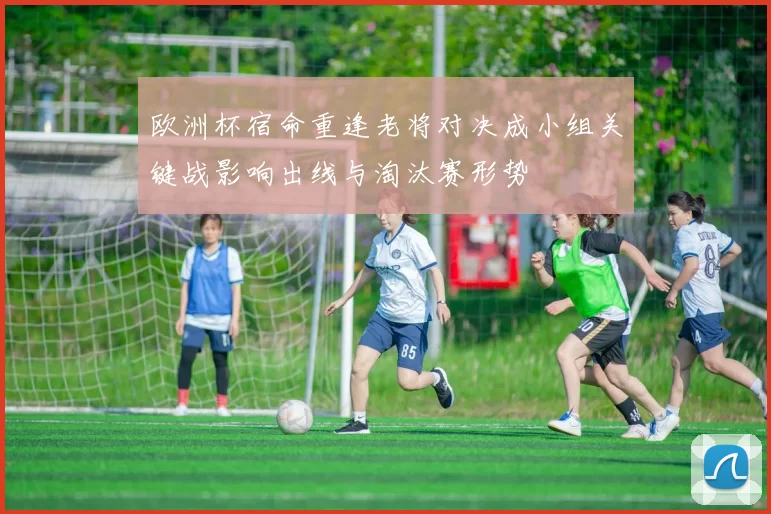 欧洲杯宿命重逢老将对决成小组关键战影响出线与淘汰赛形势