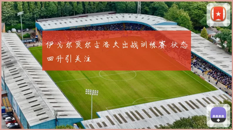 伊戈尔莫尔古洛夫出战训练赛 状态回升引关注