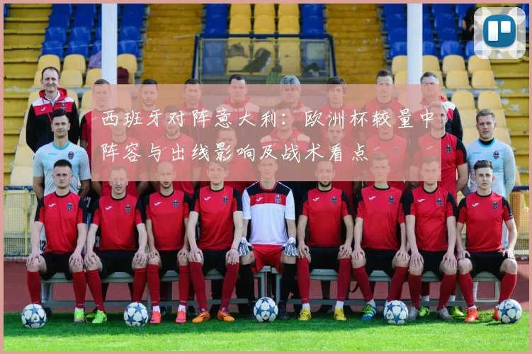 西班牙对阵意大利：欧洲杯较量中阵容与出线影响及战术看点