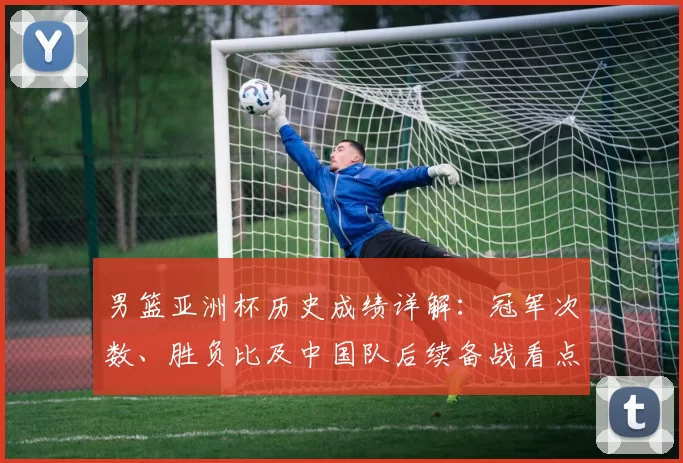 男篮亚洲杯历史成绩详解:冠军次数、胜负比及中国队后续备战看点