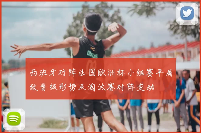 西班牙对阵法国欧洲杯小组赛平局致晋级形势及淘汰赛对阵变动