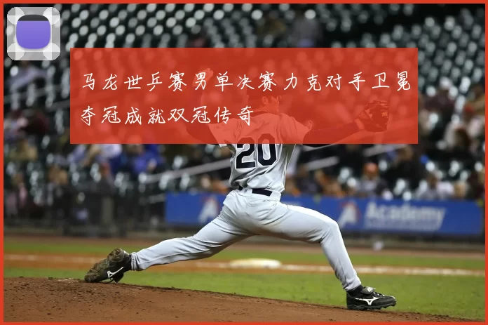 马龙世乒赛男单决赛力克对手卫冕夺冠成就双冠传奇